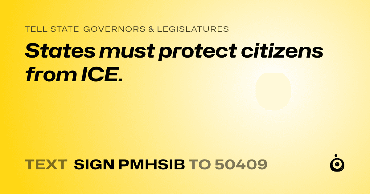A shareable card that reads "tell State Governors & Legislatures: States must protect citizens from ICE." followed by "text sign PMHSIB to 50409"