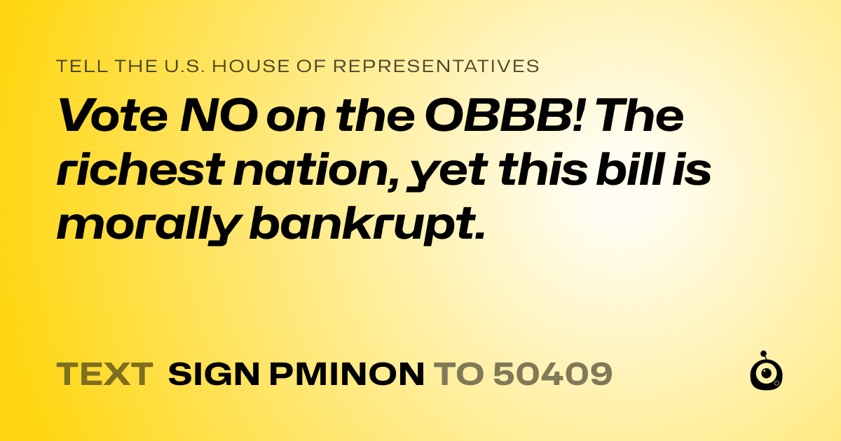 A shareable card that reads "tell the U.S. House of Representatives: Vote NO on the OBBB!

The richest nation, yet this bill is morally bankrupt." followed by "text sign PMINON to 50409"