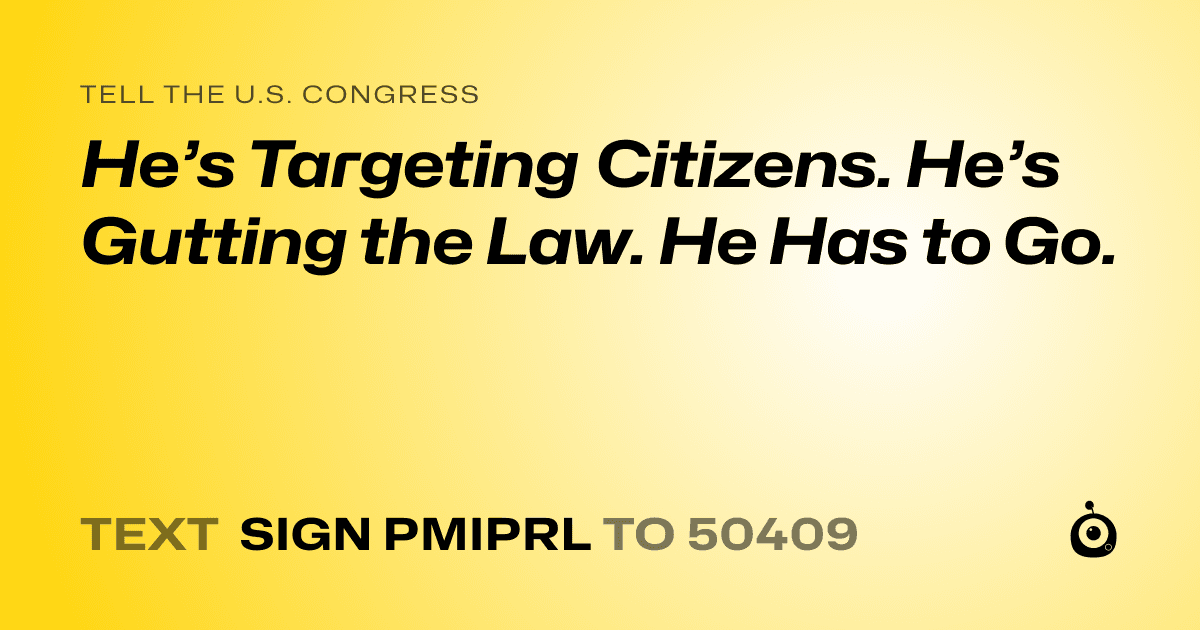 A shareable card that reads "tell the U.S. Congress: He’s Targeting Citizens. He’s Gutting the Law. He Has to Go." followed by "text sign PMIPRL to 50409"