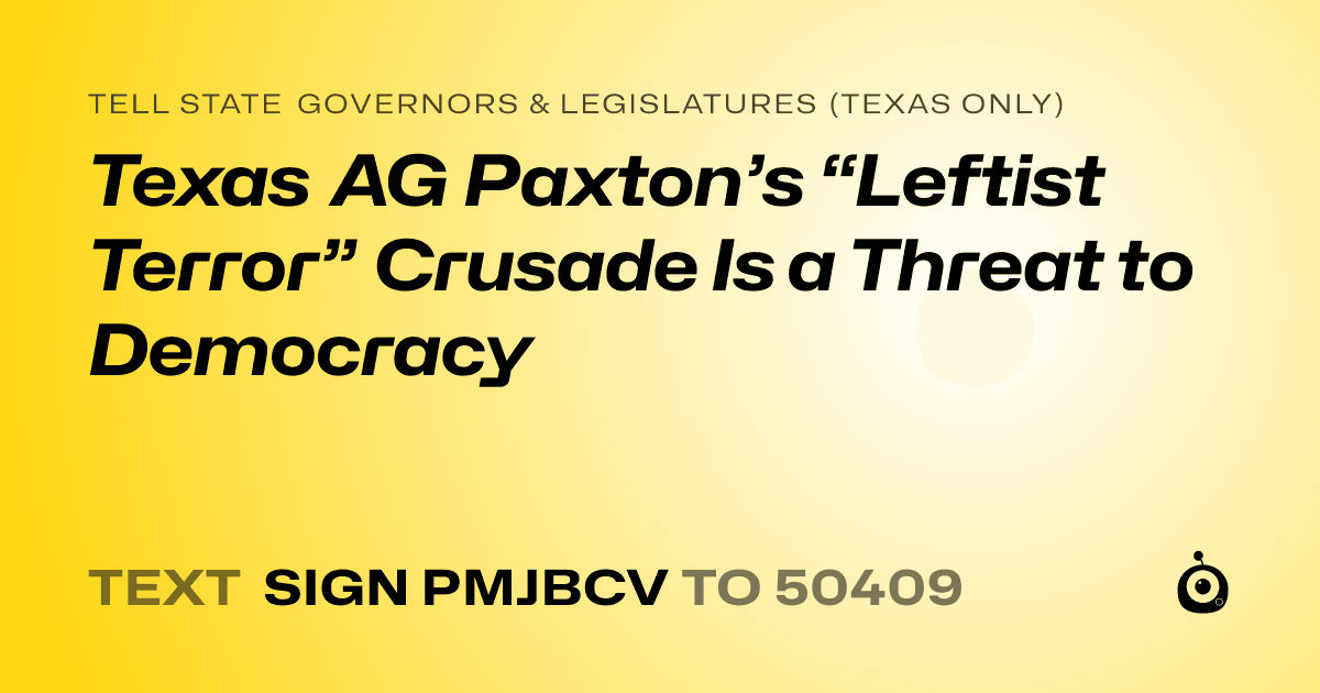 A shareable card that reads "tell State Governors & Legislatures (Texas only): Texas AG Paxton’s “Leftist Terror” Crusade Is a Threat to Democracy" followed by "text sign PMJBCV to 50409"