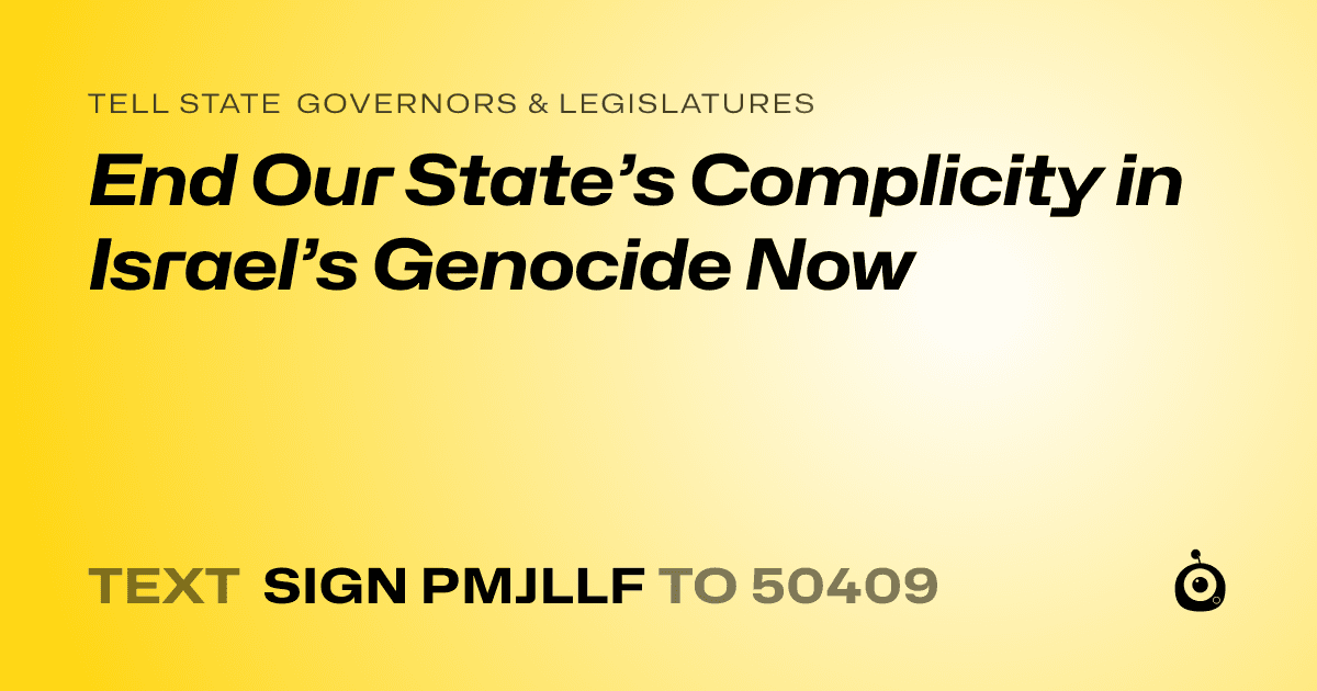 A shareable card that reads "tell State Governors & Legislatures: End Our State’s Complicity in Israel’s Genocide Now" followed by "text sign PMJLLF to 50409"