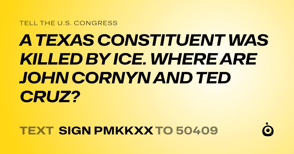 A shareable card that reads "tell the U.S. Congress: A TEXAS CONSTITUENT WAS KILLED BY ICE. WHERE ARE JOHN CORNYN AND TED CRUZ?" followed by "text sign PMKKXX to 50409"