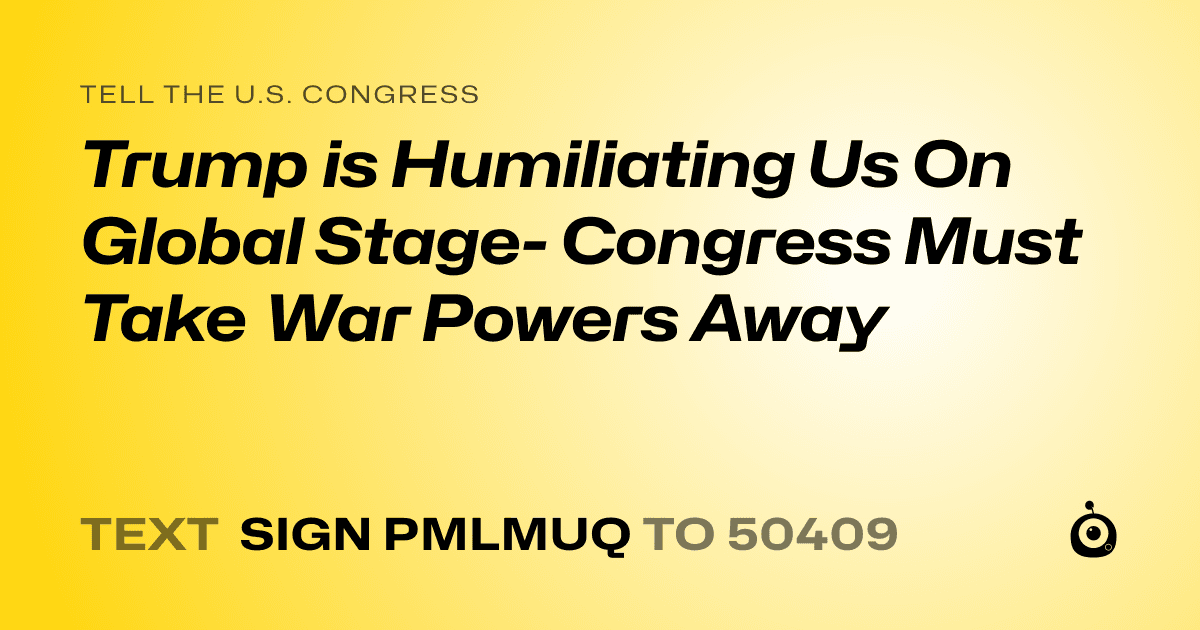 A shareable card that reads "tell the U.S. Congress: Trump is Humiliating Us On Global Stage- Congress Must Take War Powers Away" followed by "text sign PMLMUQ to 50409"