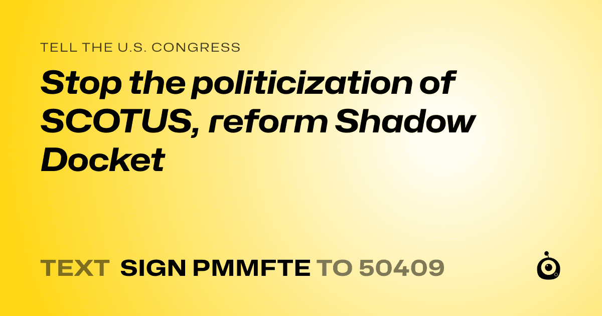 A shareable card that reads "tell the U.S. Congress: Stop the politicization of SCOTUS,  reform Shadow Docket" followed by "text sign PMMFTE to 50409"