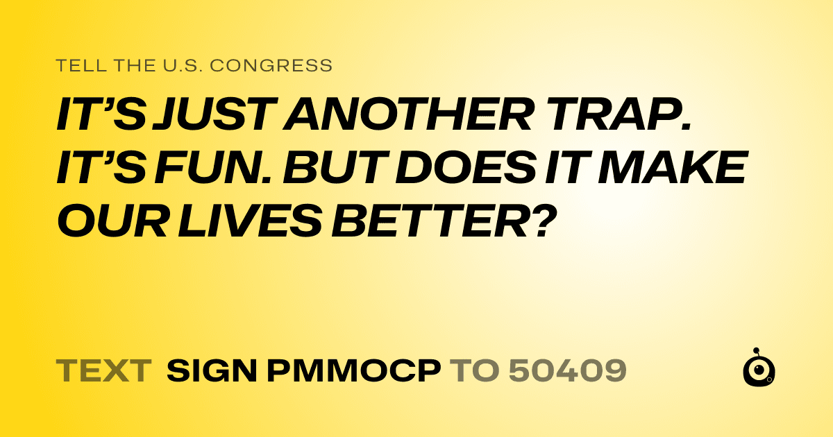 A shareable card that reads "tell the U.S. Congress: IT’S JUST ANOTHER TRAP. IT’S FUN. BUT DOES IT MAKE OUR LIVES BETTER?" followed by "text sign PMMOCP to 50409"