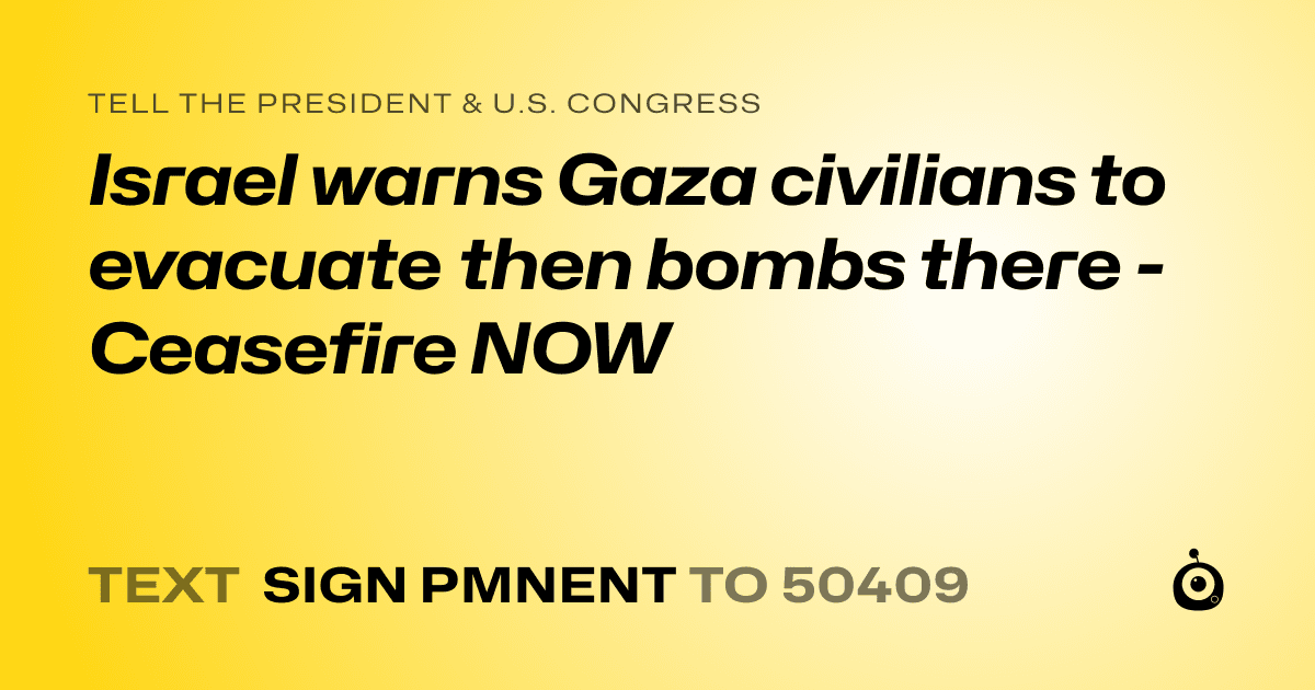 A shareable card that reads "tell the President & U.S. Congress: Israel warns Gaza civilians to evacuate then bombs there - Ceasefire NOW" followed by "text sign PMNENT to 50409"