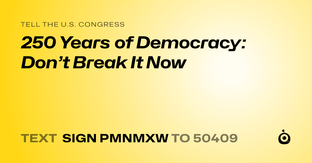A shareable card that reads "tell the U.S. Congress: 250 Years of Democracy: Don’t Break It Now" followed by "text sign PMNMXW to 50409"