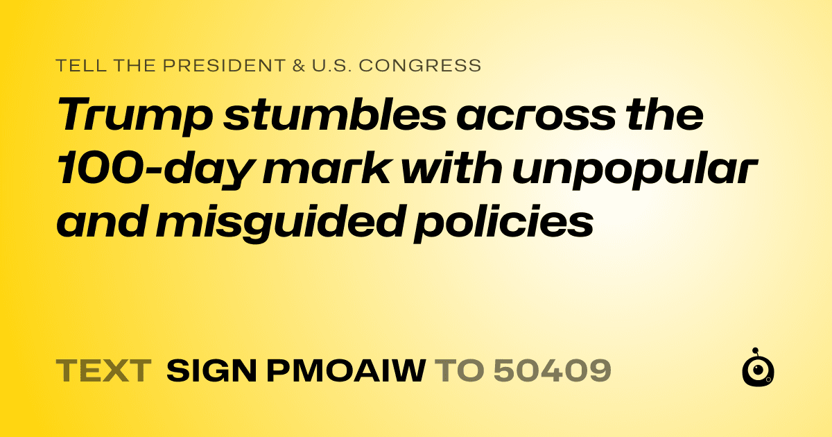 A shareable card that reads "tell the President & U.S. Congress: Trump stumbles across the 100-day mark with unpopular and misguided policies" followed by "text sign PMOAIW to 50409"