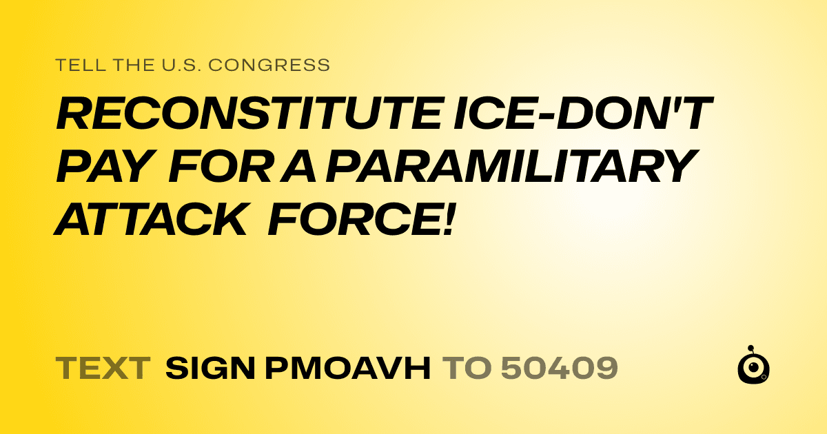 A shareable card that reads "tell the U.S. Congress: RECONSTITUTE ICE-DON'T PAY FOR A PARAMILITARY ATTACK FORCE!" followed by "text sign PMOAVH to 50409"