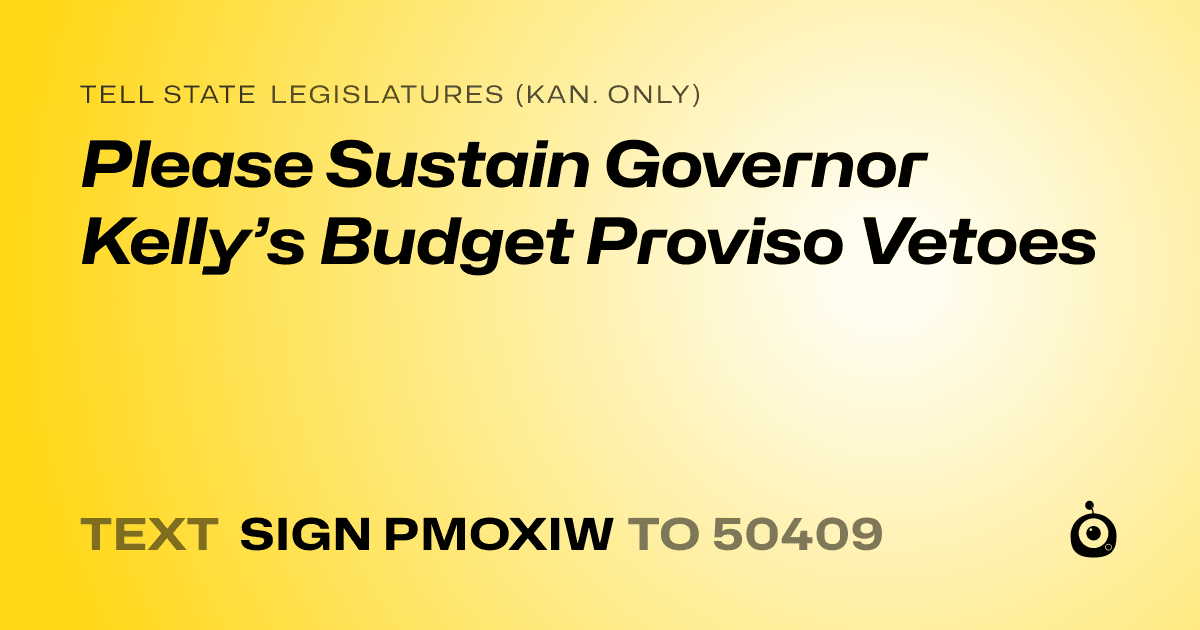 A shareable card that reads "tell State Legislatures (Kan. only): Please Sustain Governor Kelly’s Budget Proviso Vetoes" followed by "text sign PMOXIW to 50409"