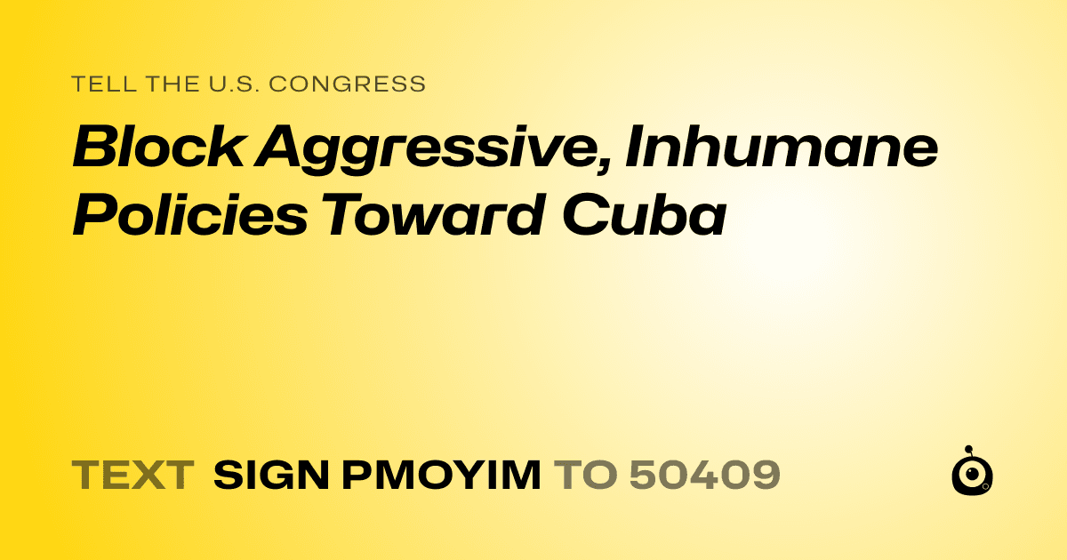 A shareable card that reads "tell the U.S. Congress: Block Aggressive,  Inhumane Policies Toward Cuba" followed by "text sign PMOYIM to 50409"