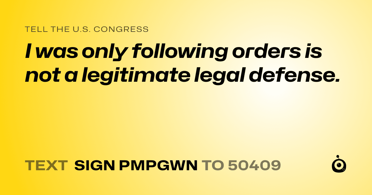 A shareable card that reads "tell the U.S. Congress: I was only following orders is not a legitimate legal defense." followed by "text sign PMPGWN to 50409"