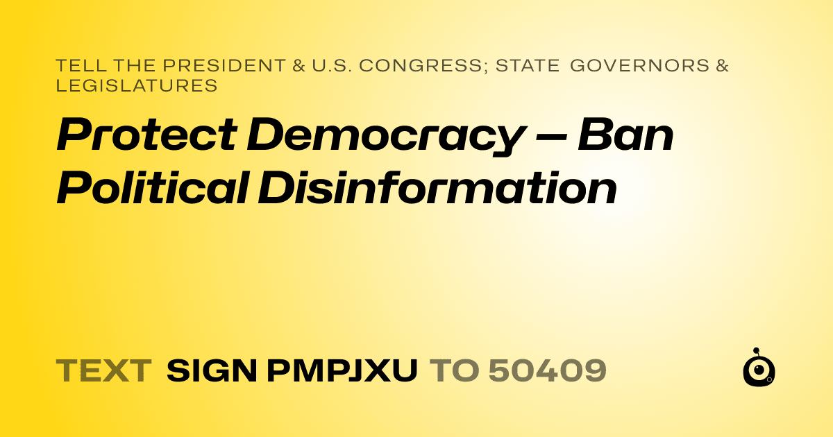 A shareable card that reads "tell the President & U.S. Congress; State Governors & Legislatures: Protect Democracy — Ban Political Disinformation" followed by "text sign PMPJXU to 50409"