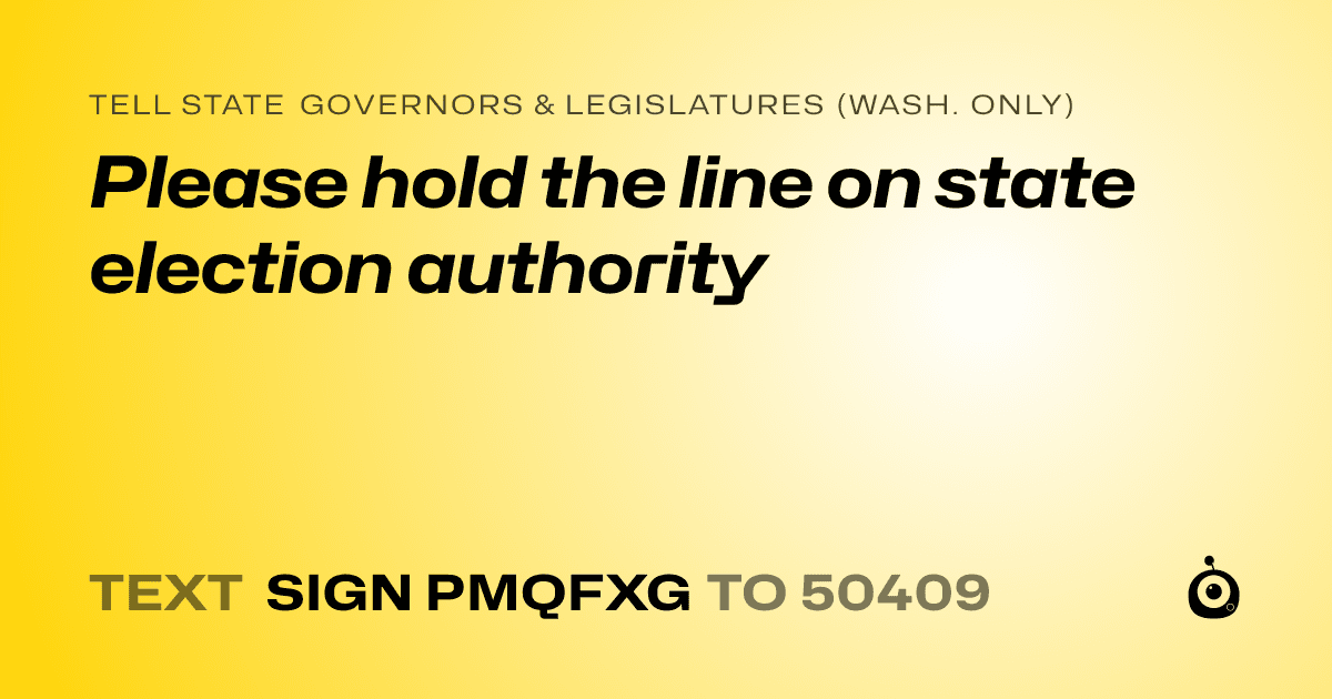 A shareable card that reads "tell State Governors & Legislatures (Wash. only): Please hold the line on state election authority" followed by "text sign PMQFXG to 50409"