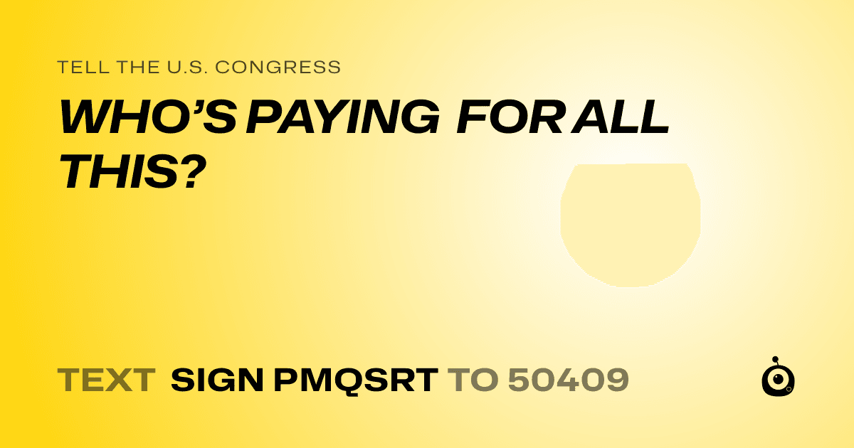 A shareable card that reads "tell the U.S. Congress: WHO’S  PAYING FOR ALL THIS?" followed by "text sign PMQSRT to 50409"