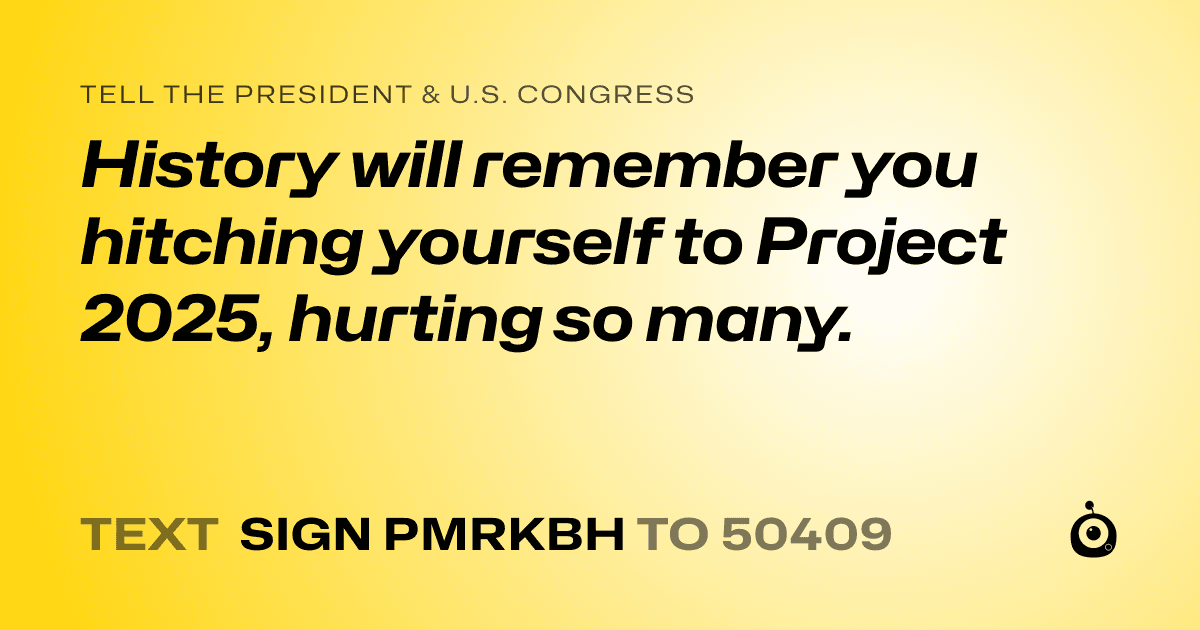 A shareable card that reads "tell the President & U.S. Congress: History will remember you hitching yourself to Project 2025, hurting so many." followed by "text sign PMRKBH to 50409"