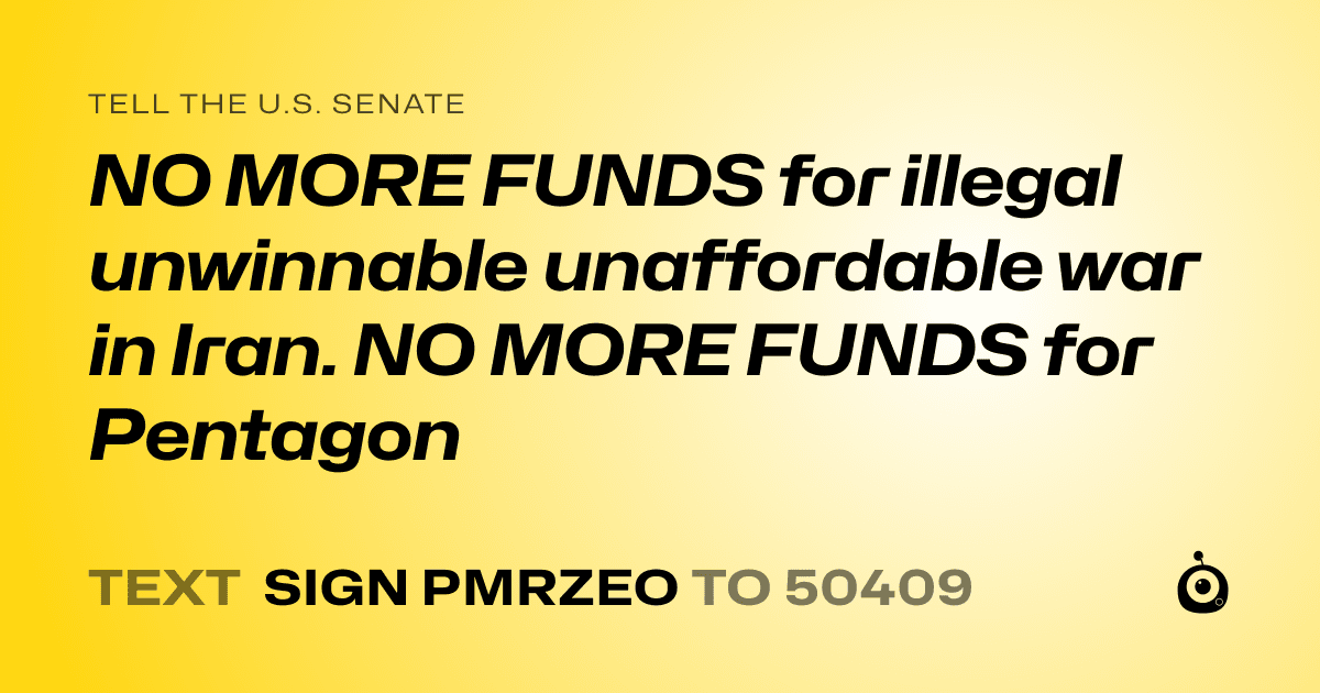 A shareable card that reads "tell the U.S. Senate: NO MORE FUNDS for illegal unwinnable unaffordable war in Iran. NO MORE FUNDS for Pentagon" followed by "text sign PMRZEO to 50409"