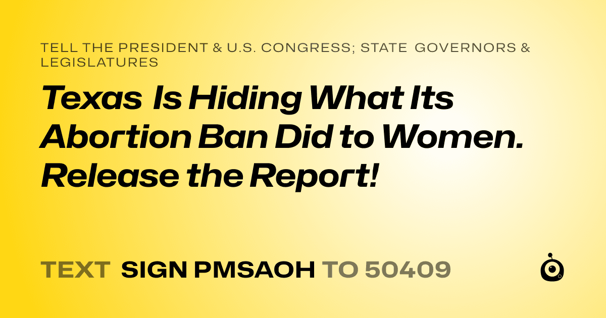 A shareable card that reads "tell the President & U.S. Congress; State Governors & Legislatures: Texas Is Hiding What Its Abortion Ban Did to Women.   Release the Report!" followed by "text sign PMSAOH to 50409"