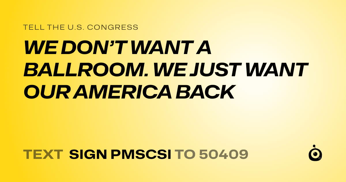 A shareable card that reads "tell the U.S. Congress: WE DON’T WANT A BALLROOM. WE JUST WANT OUR AMERICA BACK" followed by "text sign PMSCSI to 50409"