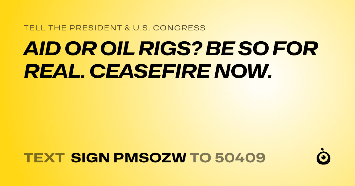 A shareable card that reads "tell the President & U.S. Congress: AID OR OIL RIGS? BE SO FOR REAL. CEASEFIRE NOW." followed by "text sign PMSOZW to 50409"