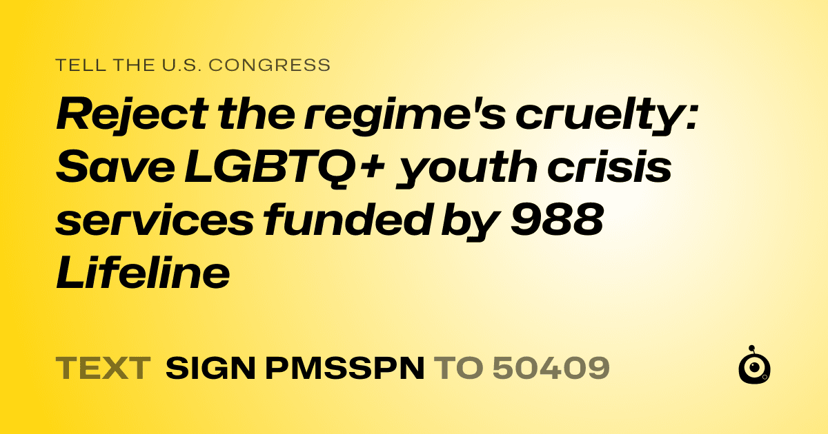 A shareable card that reads "tell the U.S. Congress: Reject the regime's cruelty: Save LGBTQ+ youth crisis services funded by 988 Lifeline" followed by "text sign PMSSPN to 50409"