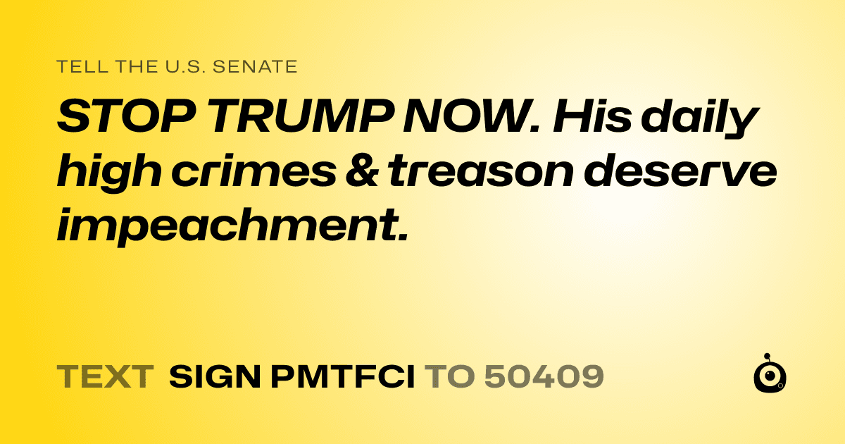 A shareable card that reads "tell the U.S. Senate: STOP TRUMP NOW.
His daily high crimes & treason deserve impeachment." followed by "text sign PMTFCI to 50409"