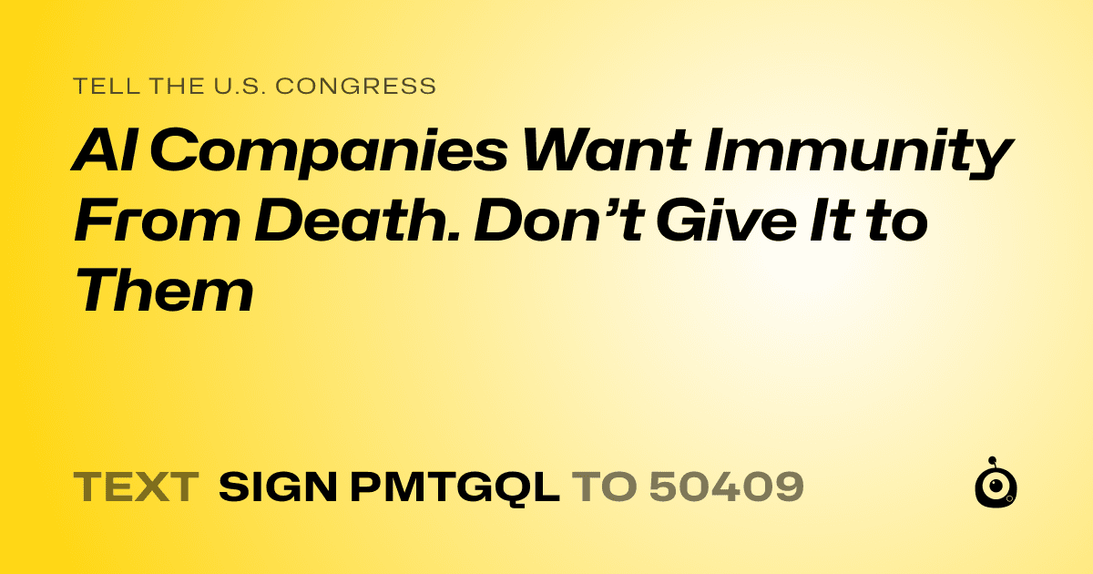 A shareable card that reads "tell the U.S. Congress: AI Companies Want Immunity From Death. Don’t Give It to Them" followed by "text sign PMTGQL to 50409"