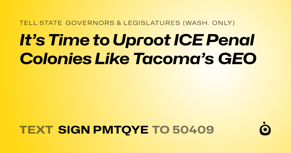A shareable card that reads "tell State Governors & Legislatures (Wash. only): It’s Time to Uproot ICE Penal Colonies Like Tacoma’s GEO" followed by "text sign PMTQYE to 50409"