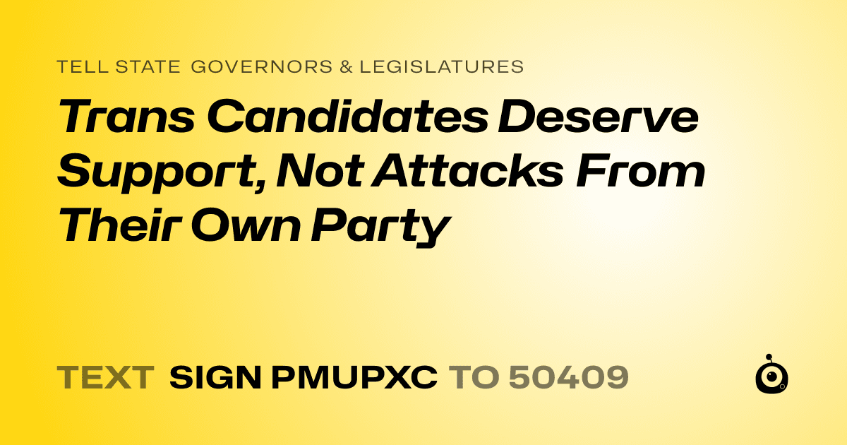 A shareable card that reads "tell State Governors & Legislatures: Trans Candidates Deserve Support, Not Attacks From Their Own Party" followed by "text sign PMUPXC to 50409"