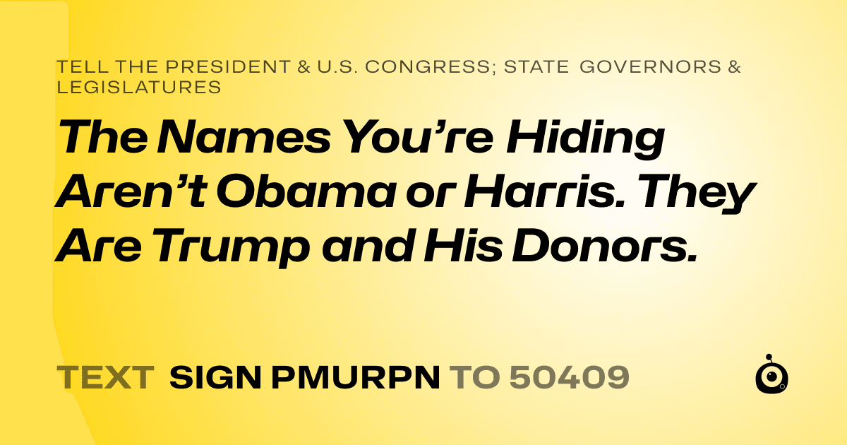 A shareable card that reads "tell the President & U.S. Congress; State Governors & Legislatures: The Names You’re Hiding Aren’t Obama or Harris. They Are Trump and His Donors." followed by "text sign PMURPN to 50409"