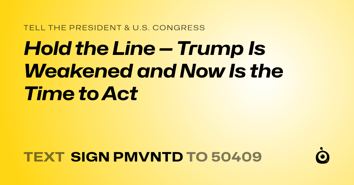 A shareable card that reads "tell the President & U.S. Congress: Hold the Line — Trump Is Weakened and Now Is the Time to Act" followed by "text sign PMVNTD to 50409"