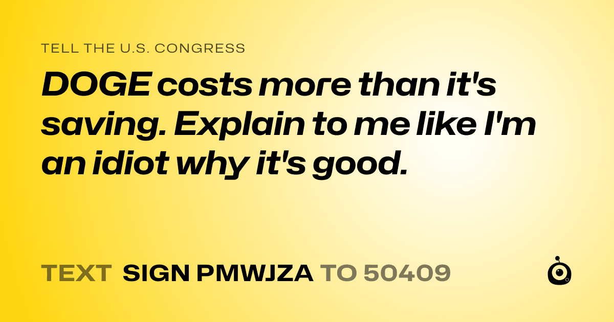 A shareable card that reads "tell the U.S. Congress: DOGE costs more than it's saving. Explain to me like I'm an idiot why it's good." followed by "text sign PMWJZA to 50409"