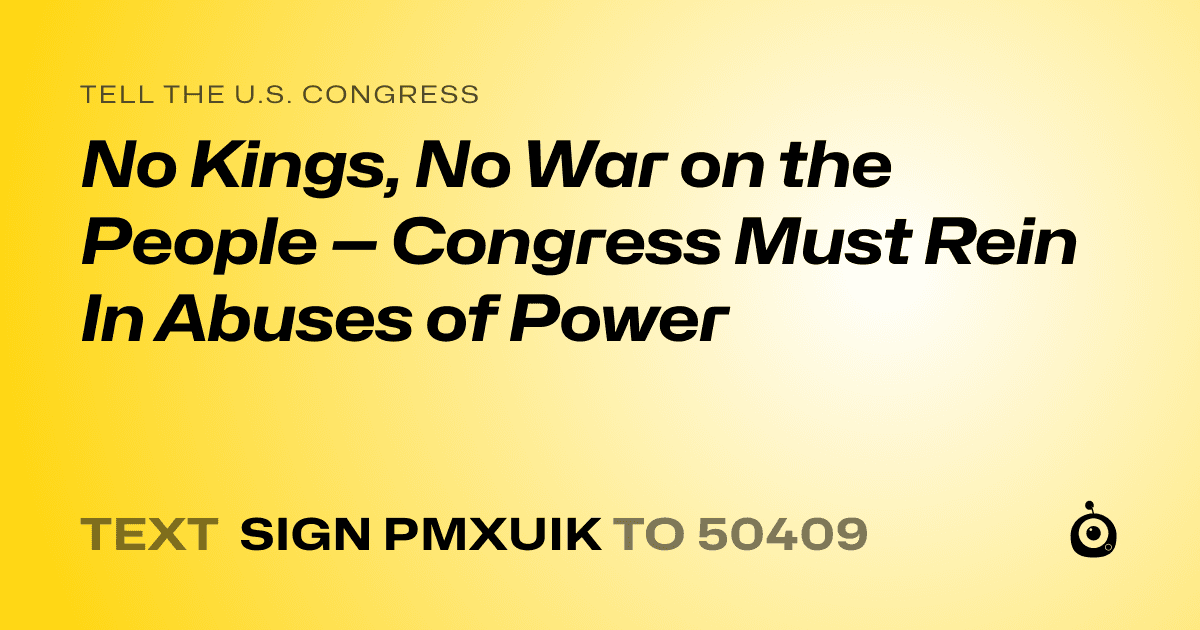 A shareable card that reads "tell the U.S. Congress: No Kings, No War on the People — Congress Must Rein In Abuses of Power" followed by "text sign PMXUIK to 50409"