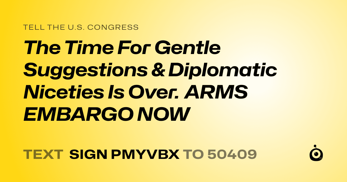 A shareable card that reads "tell the U.S. Congress: The Time For Gentle Suggestions & Diplomatic Niceties Is Over. ARMS EMBARGO NOW" followed by "text sign PMYVBX to 50409"