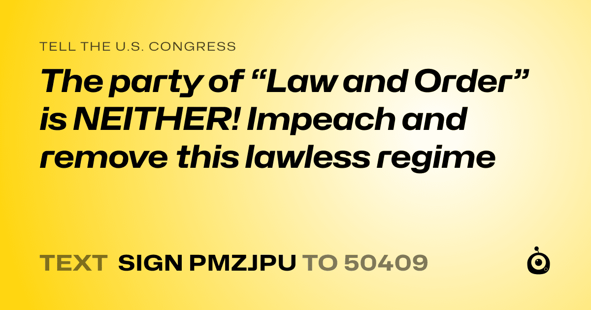 A shareable card that reads "tell the U.S. Congress: The party of “Law and Order” is NEITHER! Impeach and remove this lawless regime" followed by "text sign PMZJPU to 50409"