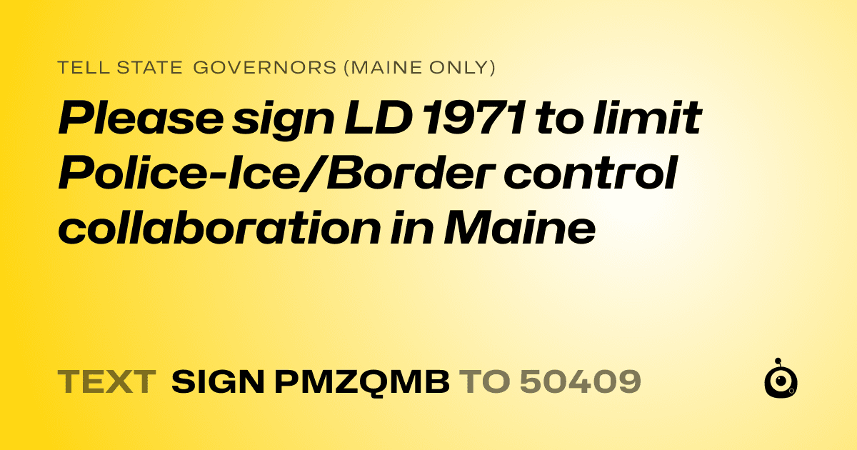A shareable card that reads "tell State Governors (Maine only): Please sign LD 1971 to limit Police-Ice/Border control collaboration in Maine" followed by "text sign PMZQMB to 50409"