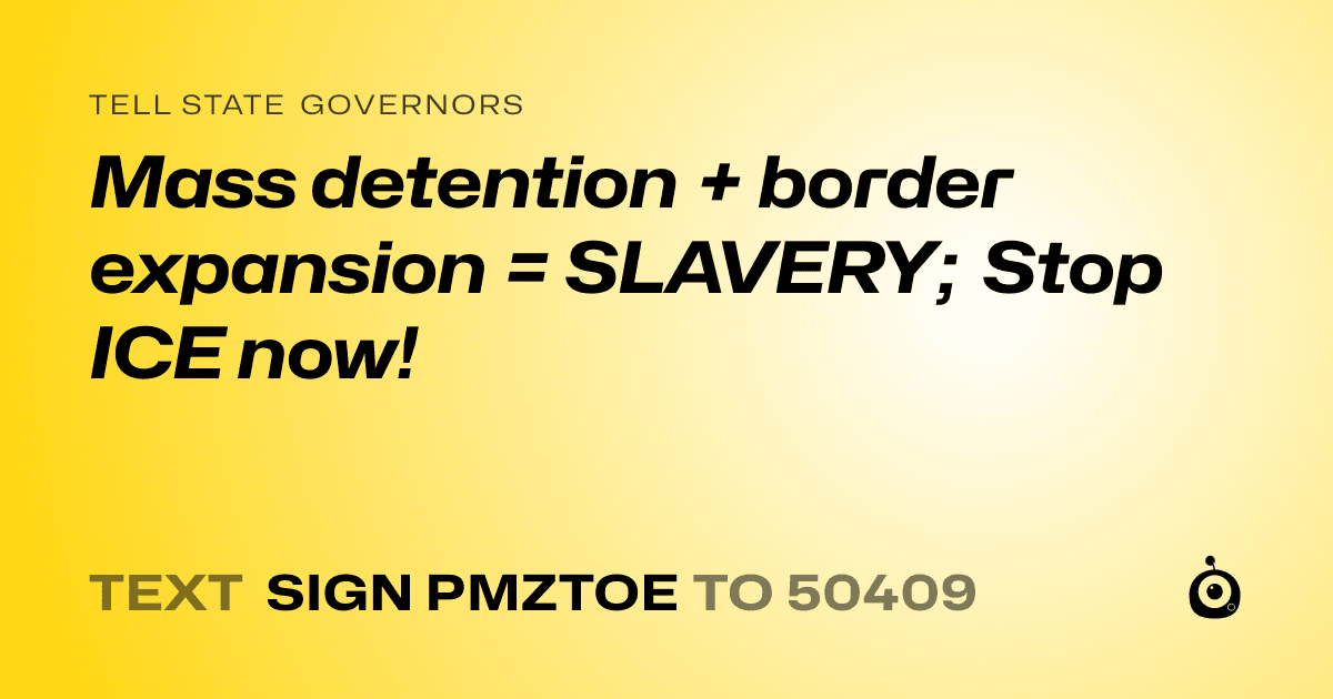 A shareable card that reads "tell State Governors: Mass detention + border expansion = SLAVERY; Stop ICE now!" followed by "text sign PMZTOE to 50409"