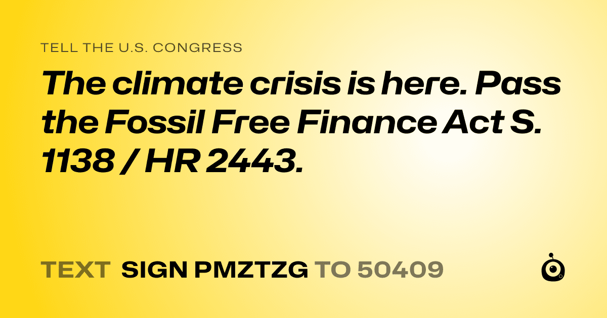 A shareable card that reads "tell the U.S. Congress: The climate crisis is here. Pass the Fossil Free Finance Act S. 1138 / HR 2443." followed by "text sign PMZTZG to 50409"