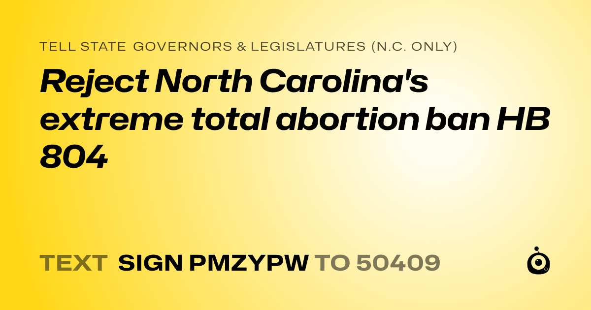 A shareable card that reads "tell State Governors & Legislatures (N.C. only): Reject North Carolina's extreme total abortion ban HB 804" followed by "text sign PMZYPW to 50409"