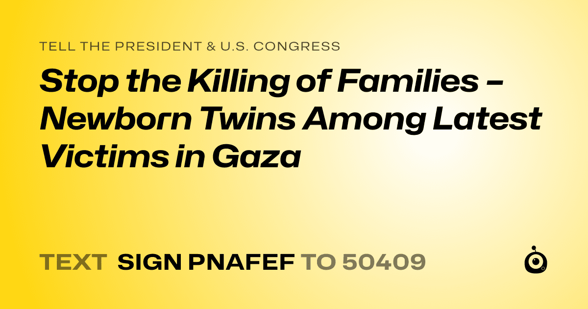 A shareable card that reads "tell the President & U.S. Congress: Stop the Killing of Families – Newborn Twins Among Latest Victims in Gaza" followed by "text sign PNAFEF to 50409"