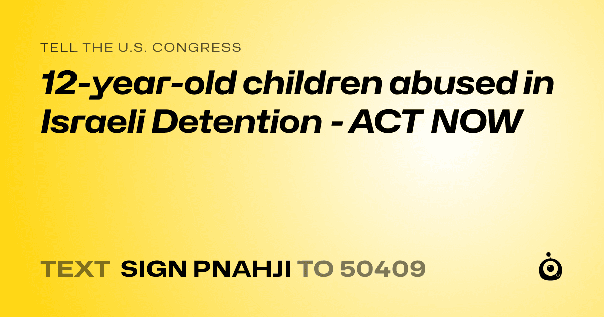 A shareable card that reads "tell the U.S. Congress: 12-year-old children abused in Israeli Detention - ACT NOW" followed by "text sign PNAHJI to 50409"