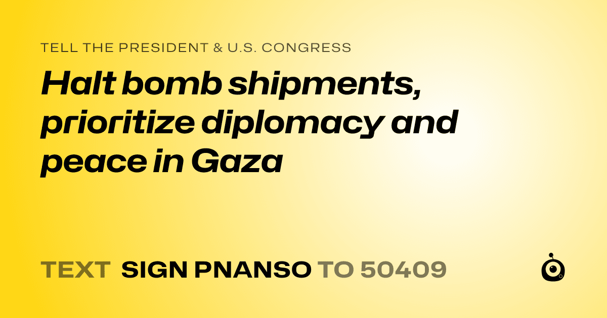A shareable card that reads "tell the President & U.S. Congress: Halt bomb shipments, prioritize diplomacy and peace in Gaza" followed by "text sign PNANSO to 50409"