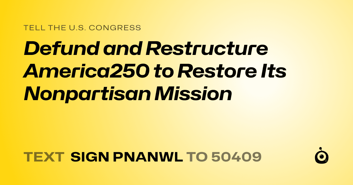 A shareable card that reads "tell the U.S. Congress: Defund and Restructure America250 to Restore Its Nonpartisan Mission" followed by "text sign PNANWL to 50409"
