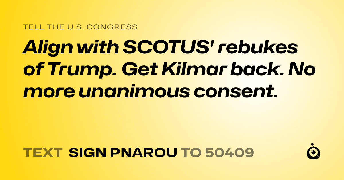 A shareable card that reads "tell the U.S. Congress: Align with SCOTUS' rebukes of Trump.
Get Kilmar back. No more unanimous consent." followed by "text sign PNAROU to 50409"