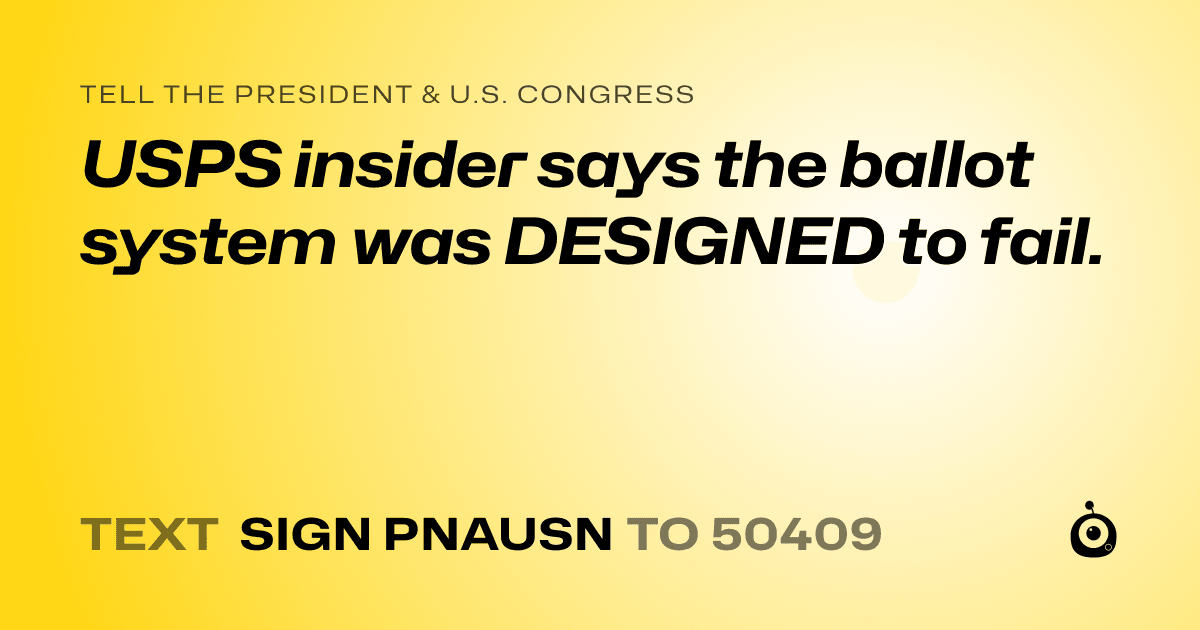 A shareable card that reads "tell the President & U.S. Congress: USPS insider says the ballot system was DESIGNED to fail." followed by "text sign PNAUSN to 50409"