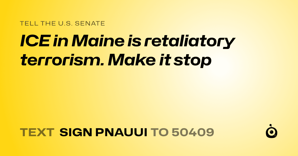 A shareable card that reads "tell the U.S. Senate: ICE in Maine is retaliatory terrorism. Make it stop" followed by "text sign PNAUUI to 50409"