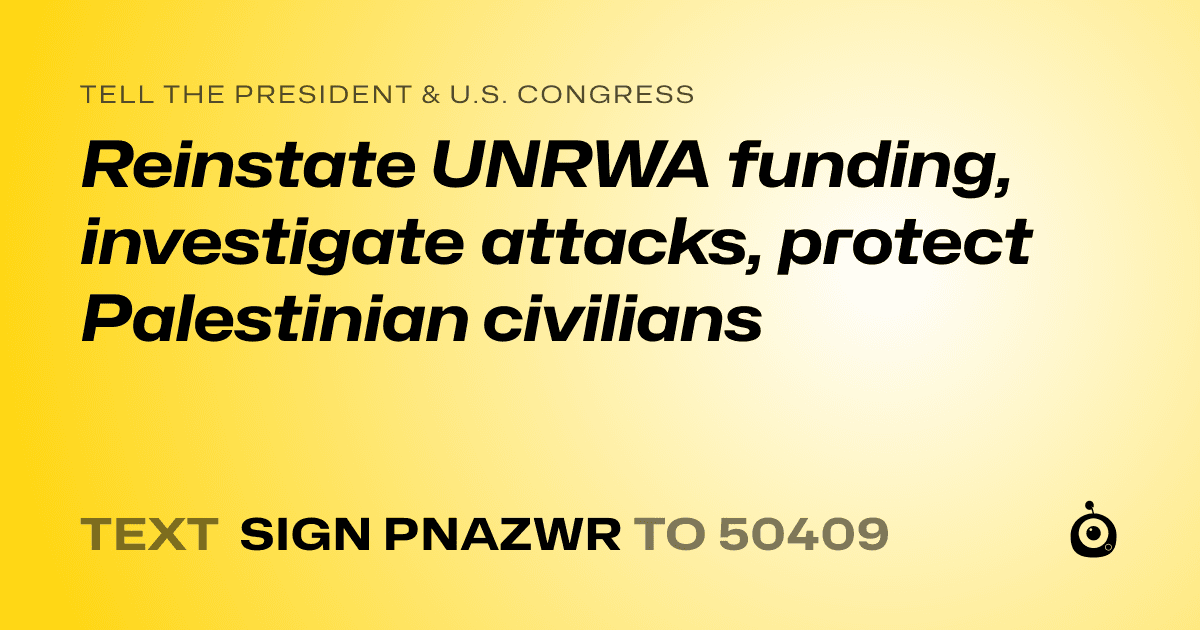 A shareable card that reads "tell the President & U.S. Congress: Reinstate UNRWA funding, investigate attacks, protect Palestinian civilians" followed by "text sign PNAZWR to 50409"