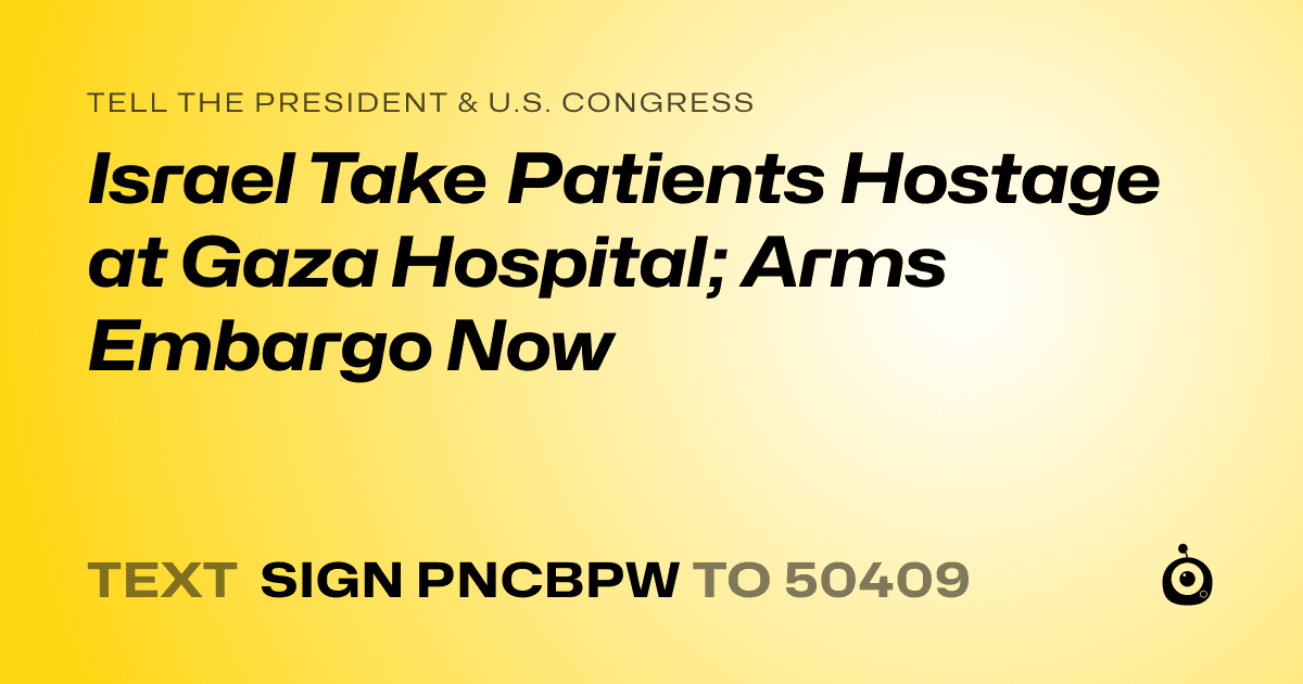 A shareable card that reads "tell the President & U.S. Congress: Israel Take Patients Hostage at Gaza Hospital; Arms Embargo Now" followed by "text sign PNCBPW to 50409"