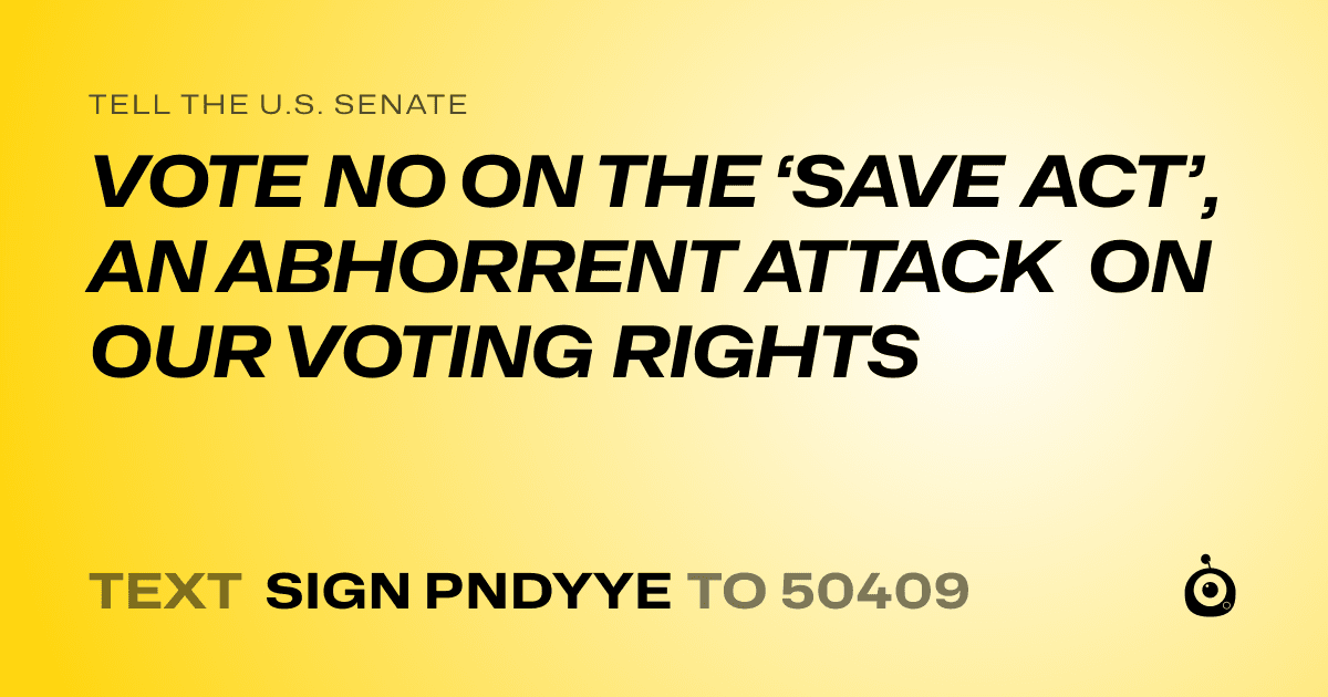 A shareable card that reads "tell the U.S. Senate: VOTE NO ON THE ‘SAVE ACT’, AN ABHORRENT ATTACK ON OUR VOTING RIGHTS" followed by "text sign PNDYYE to 50409"