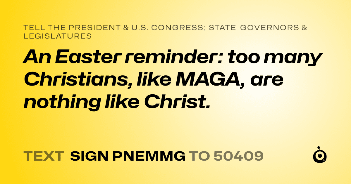 A shareable card that reads "tell the President & U.S. Congress; State Governors & Legislatures: An Easter reminder: too many Christians, like MAGA, are nothing like Christ." followed by "text sign PNEMMG to 50409"